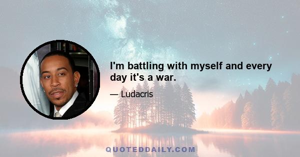 I'm battling with myself and every day it's a war.