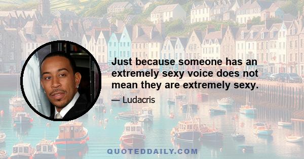 Just because someone has an extremely sexy voice does not mean they are extremely sexy.