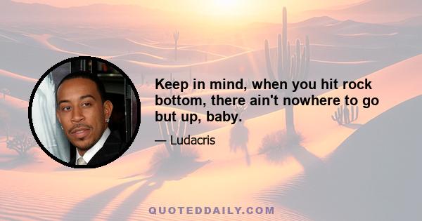 Keep in mind, when you hit rock bottom, there ain't nowhere to go but up, baby.