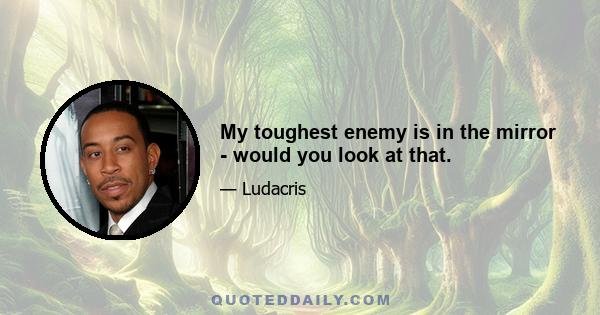 My toughest enemy is in the mirror - would you look at that.