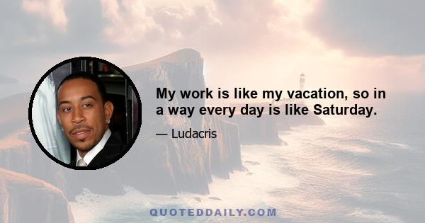 My work is like my vacation, so in a way every day is like Saturday.