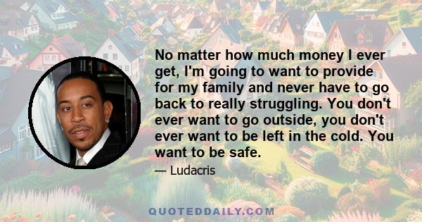 No matter how much money I ever get, I'm going to want to provide for my family and never have to go back to really struggling. You don't ever want to go outside, you don't ever want to be left in the cold. You want to