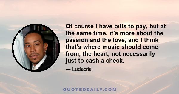 Of course I have bills to pay, but at the same time, it's more about the passion and the love, and I think that's where music should come from, the heart, not necessarily just to cash a check.