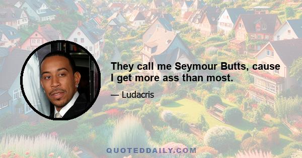 They call me Seymour Butts, cause I get more ass than most.