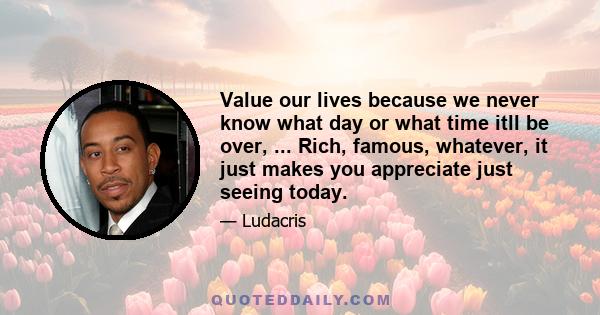 Value our lives because we never know what day or what time itll be over, ... Rich, famous, whatever, it just makes you appreciate just seeing today.