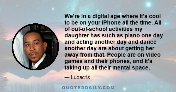 We're in a digital age where it's cool to be on your iPhone all the time. All of out-of-school activities my daughter has such as piano one day and acting another day and dance another day are about getting her away