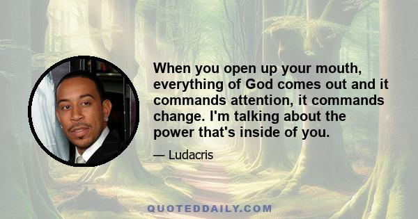 When you open up your mouth, everything of God comes out and it commands attention, it commands change. I'm talking about the power that's inside of you.