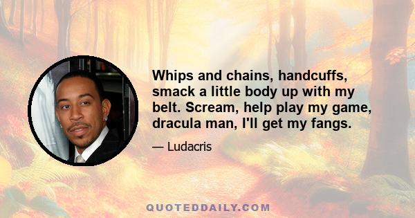 Whips and chains, handcuffs, smack a little body up with my belt. Scream, help play my game, dracula man, I'll get my fangs.