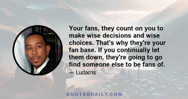 Your fans, they count on you to make wise decisions and wise choices. That's why they're your fan base. If you continually let them down, they're going to go find someone else to be fans of.