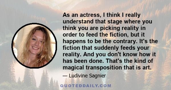 As an actress, I think I really understand that stage where you think you are picking reality in order to feed the fiction, but it happens to be the contrary. It's the fiction that suddenly feeds your reality. And you