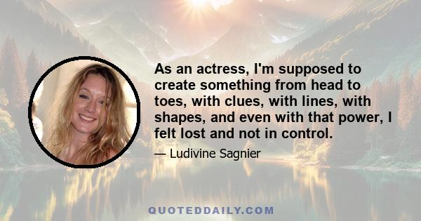 As an actress, I'm supposed to create something from head to toes, with clues, with lines, with shapes, and even with that power, I felt lost and not in control.