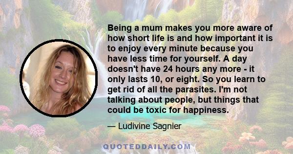 Being a mum makes you more aware of how short life is and how important it is to enjoy every minute because you have less time for yourself. A day doesn't have 24 hours any more - it only lasts 10, or eight. So you