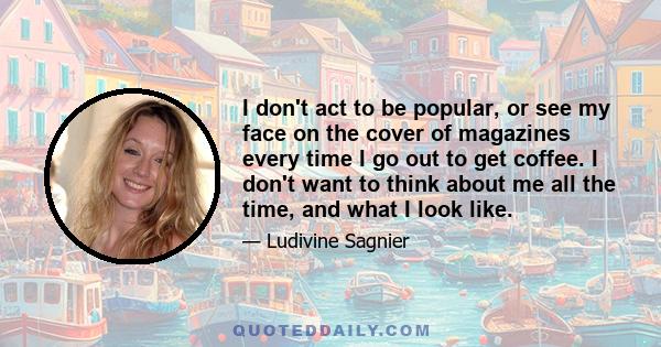 I don't act to be popular, or see my face on the cover of magazines every time I go out to get coffee. I don't want to think about me all the time, and what I look like.