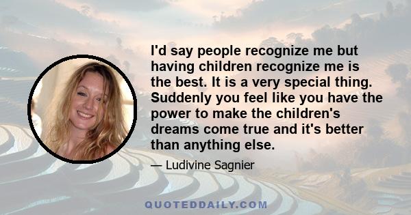 I'd say people recognize me but having children recognize me is the best. It is a very special thing. Suddenly you feel like you have the power to make the children's dreams come true and it's better than anything else.