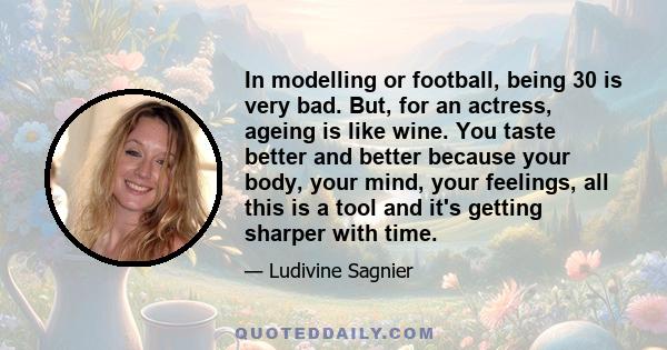 In modelling or football, being 30 is very bad. But, for an actress, ageing is like wine. You taste better and better because your body, your mind, your feelings, all this is a tool and it's getting sharper with time.