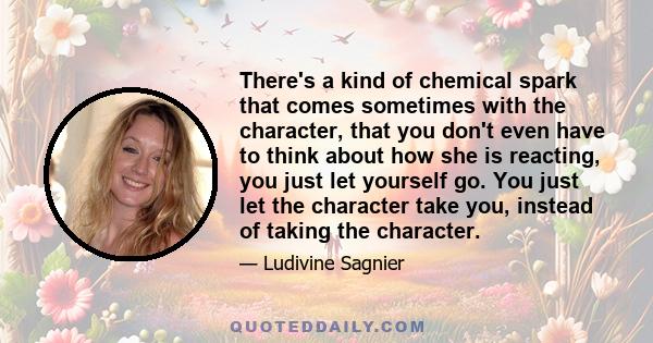 There's a kind of chemical spark that comes sometimes with the character, that you don't even have to think about how she is reacting, you just let yourself go. You just let the character take you, instead of taking the 