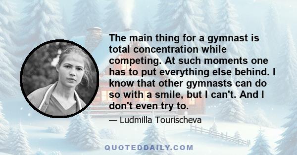 The main thing for a gymnast is total concentration while competing. At such moments one has to put everything else behind. I know that other gymnasts can do so with a smile, but I can't. And I don't even try to.