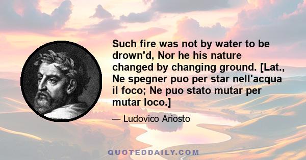 Such fire was not by water to be drown'd, Nor he his nature changed by changing ground. [Lat., Ne spegner puo per star nell'acqua il foco; Ne puo stato mutar per mutar loco.]