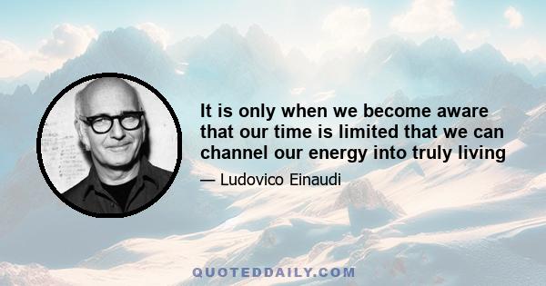 It is only when we become aware that our time is limited that we can channel our energy into truly living