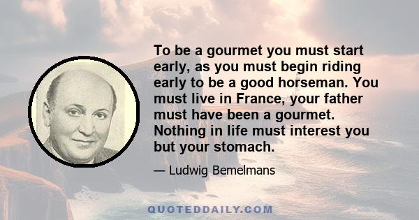 To be a gourmet you must start early, as you must begin riding early to be a good horseman. You must live in France, your father must have been a gourmet. Nothing in life must interest you but your stomach.