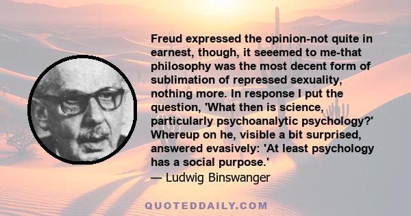 Freud expressed the opinion-not quite in earnest, though, it seeemed to me-that philosophy was the most decent form of sublimation of repressed sexuality, nothing more. In response I put the question, 'What then is