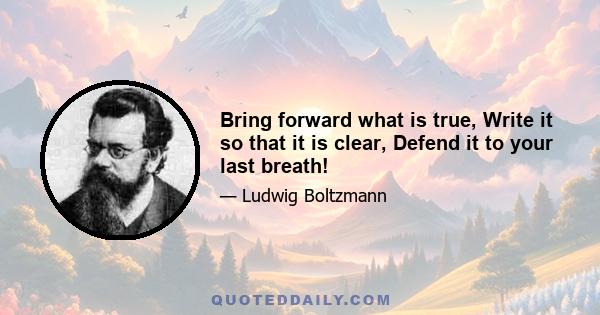 Bring forward what is true, Write it so that it is clear, Defend it to your last breath!