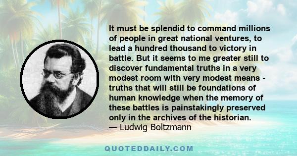 It must be splendid to command millions of people in great national ventures, to lead a hundred thousand to victory in battle. But it seems to me greater still to discover fundamental truths in a very modest room with