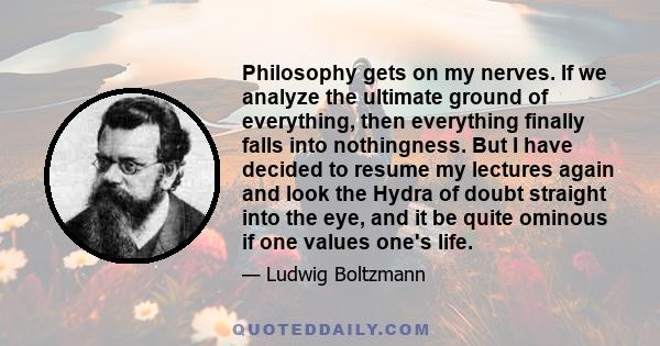 Philosophy gets on my nerves. If we analyze the ultimate ground of everything, then everything finally falls into nothingness. But I have decided to resume my lectures again and look the Hydra of doubt straight into the 