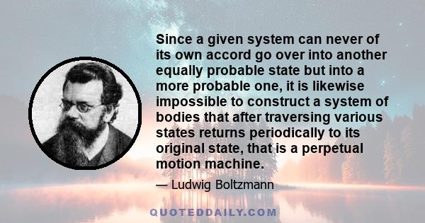 Since a given system can never of its own accord go over into another equally probable state but into a more probable one, it is likewise impossible to construct a system of bodies that after traversing various states