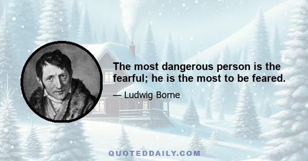 The most dangerous person is the fearful; he is the most to be feared.