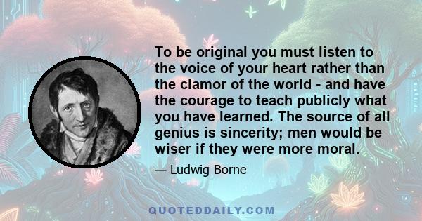 To be original you must listen to the voice of your heart rather than the clamor of the world - and have the courage to teach publicly what you have learned. The source of all genius is sincerity; men would be wiser if