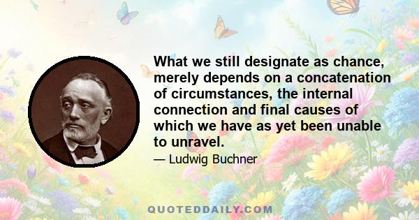 What we still designate as chance, merely depends on a concatenation of circumstances, the internal connection and final causes of which we have as yet been unable to unravel.