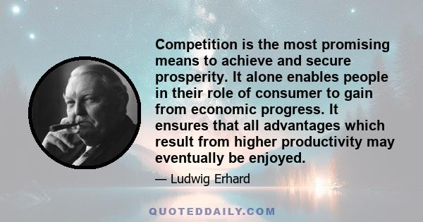 Competition is the most promising means to achieve and secure prosperity. It alone enables people in their role of consumer to gain from economic progress. It ensures that all advantages which result from higher