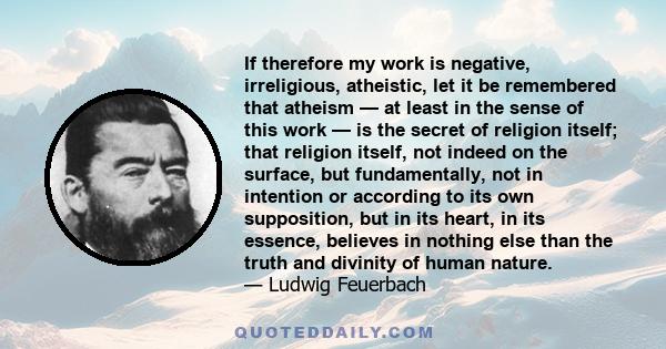 If therefore my work is negative, irreligious, atheistic, let it be remembered that atheism — at least in the sense of this work — is the secret of religion itself; that religion itself, not indeed on the surface, but