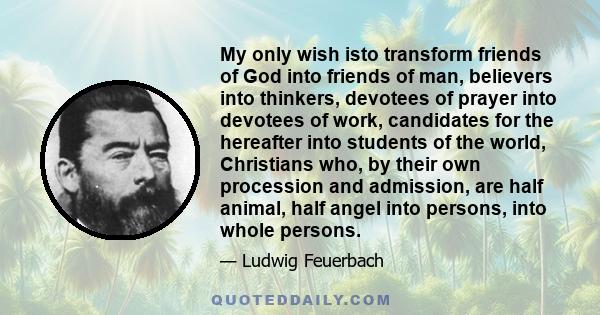 My only wish isto transform friends of God into friends of man, believers into thinkers, devotees of prayer into devotees of work, candidates for the hereafter into students of the world, Christians who, by their own