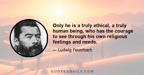 Only he is a truly ethical, a truly human being, who has the courage to see through his own religious feelings and needs.