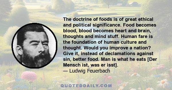 The doctrine of foods is of great ethical and political significance. Food becomes blood, blood becomes heart and brain, thoughts and mind stuff. Human fare is the foundation of human culture and thought. Would you