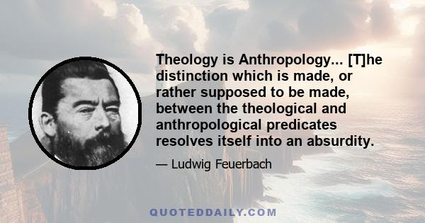 Theology is Anthropology... [T]he distinction which is made, or rather supposed to be made, between the theological and anthropological predicates resolves itself into an absurdity.