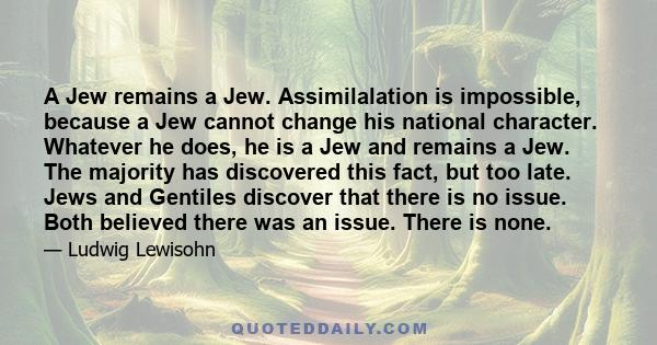 A Jew remains a Jew. Assimilalation is impossible, because a Jew cannot change his national character. Whatever he does, he is a Jew and remains a Jew. The majority has discovered this fact, but too late. Jews and