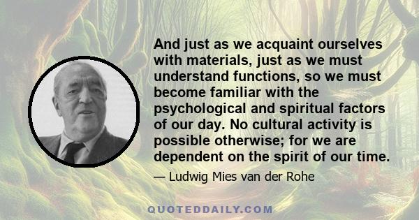 And just as we acquaint ourselves with materials, just as we must understand functions, so we must become familiar with the psychological and spiritual factors of our day. No cultural activity is possible otherwise; for 