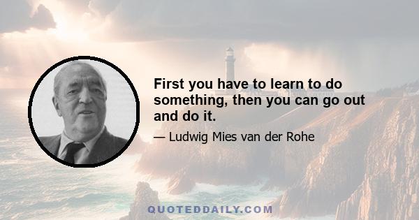 First you have to learn to do something, then you can go out and do it.