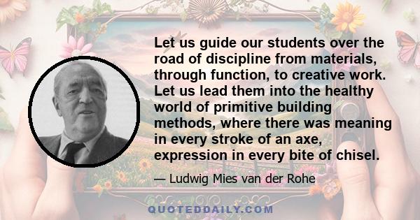 Let us guide our students over the road of discipline from materials, through function, to creative work. Let us lead them into the healthy world of primitive building methods, where there was meaning in every stroke of 