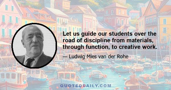 Let us guide our students over the road of discipline from materials, through function, to creative work.