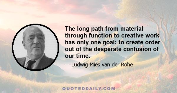 The long path from material through function to creative work has only one goal: to create order out of the desperate confusion of our time.