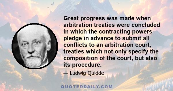 Great progress was made when arbitration treaties were concluded in which the contracting powers pledge in advance to submit all conflicts to an arbitration court, treaties which not only specify the composition of the