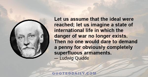 Let us assume that the ideal were reached; let us imagine a state of international life in which the danger of war no longer exists. Then no one would dare to demand a penny for obviously completely superfluous