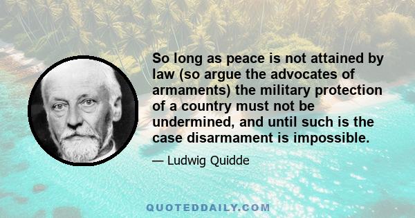 So long as peace is not attained by law (so argue the advocates of armaments) the military protection of a country must not be undermined, and until such is the case disarmament is impossible.