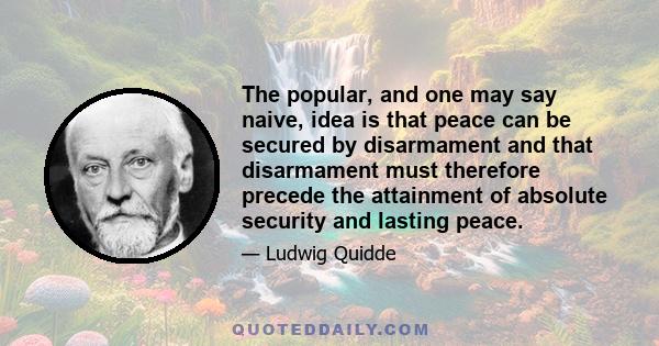 The popular, and one may say naive, idea is that peace can be secured by disarmament and that disarmament must therefore precede the attainment of absolute security and lasting peace.