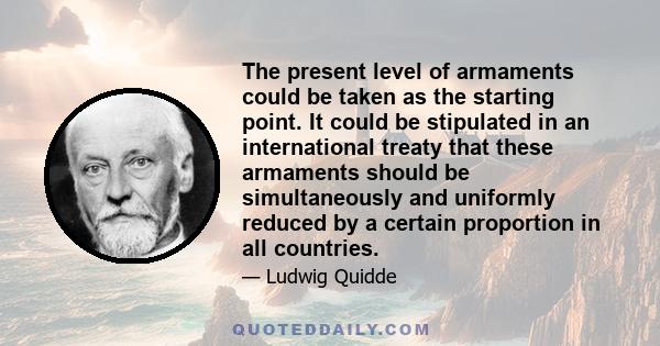 The present level of armaments could be taken as the starting point. It could be stipulated in an international treaty that these armaments should be simultaneously and uniformly reduced by a certain proportion in all