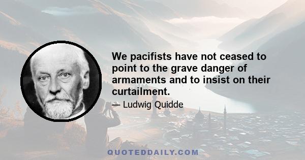 We pacifists have not ceased to point to the grave danger of armaments and to insist on their curtailment.